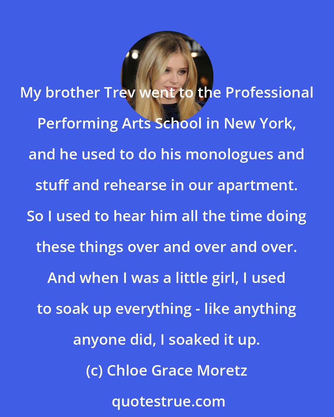 Chloe Grace Moretz: My brother Trev went to the Professional Performing Arts School in New York, and he used to do his monologues and stuff and rehearse in our apartment. So I used to hear him all the time doing these things over and over and over. And when I was a little girl, I used to soak up everything - like anything anyone did, I soaked it up.