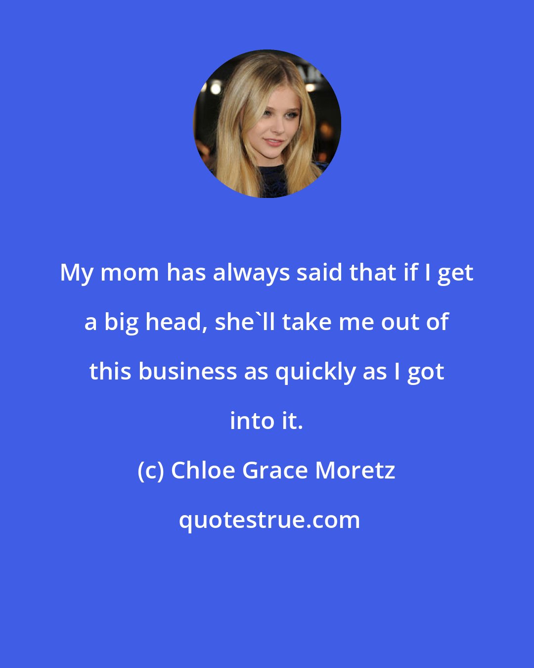 Chloe Grace Moretz: My mom has always said that if I get a big head, she'll take me out of this business as quickly as I got into it.