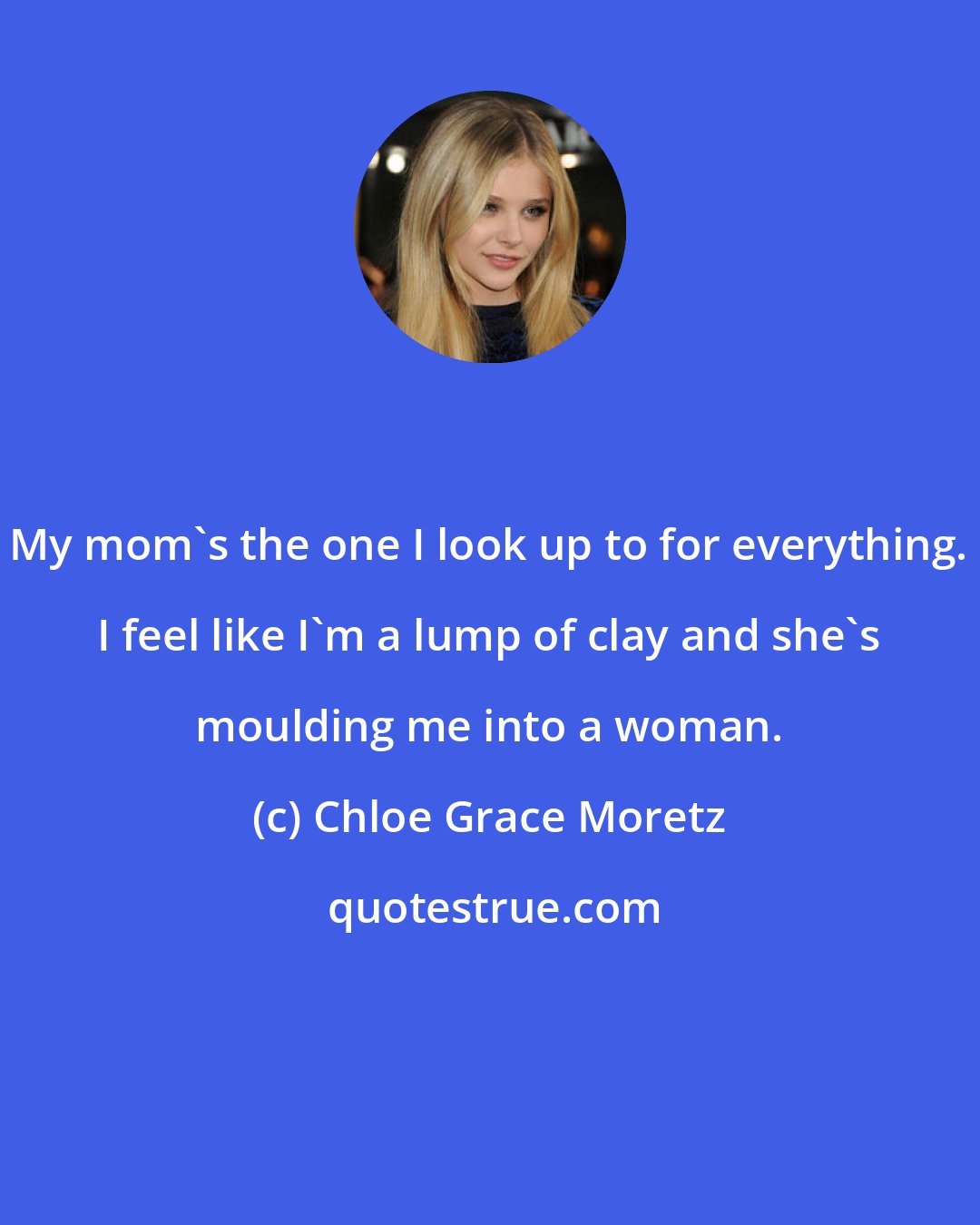 Chloe Grace Moretz: My mom's the one I look up to for everything. I feel like I'm a lump of clay and she's moulding me into a woman.