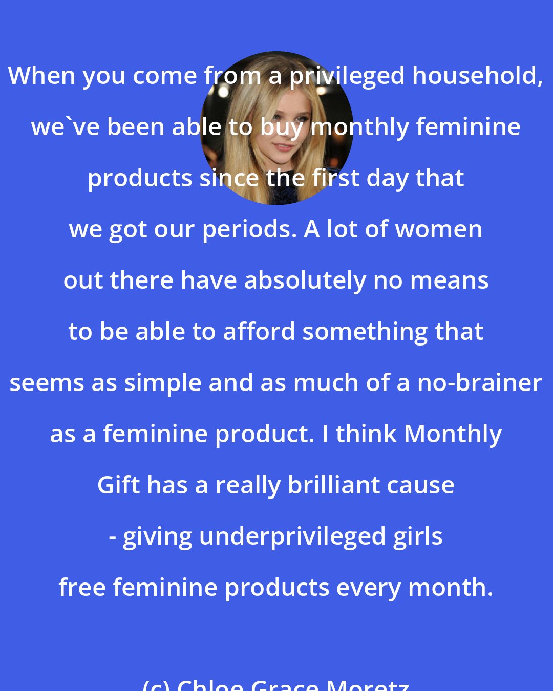 Chloe Grace Moretz: When you come from a privileged household, we've been able to buy monthly feminine products since the first day that we got our periods. A lot of women out there have absolutely no means to be able to afford something that seems as simple and as much of a no-brainer as a feminine product. I think Monthly Gift has a really brilliant cause - giving underprivileged girls free feminine products every month.