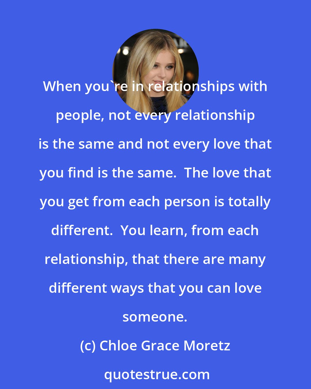 Chloe Grace Moretz: When you're in relationships with people, not every relationship is the same and not every love that you find is the same.  The love that you get from each person is totally different.  You learn, from each relationship, that there are many different ways that you can love someone.