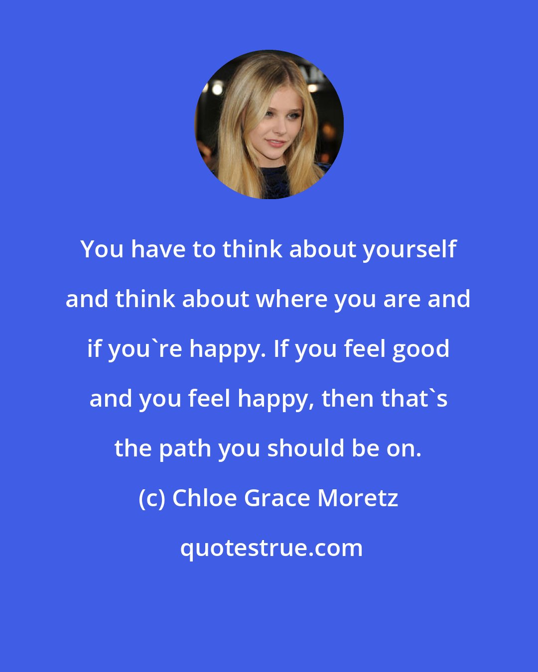 Chloe Grace Moretz: You have to think about yourself and think about where you are and if you're happy. If you feel good and you feel happy, then that's the path you should be on.