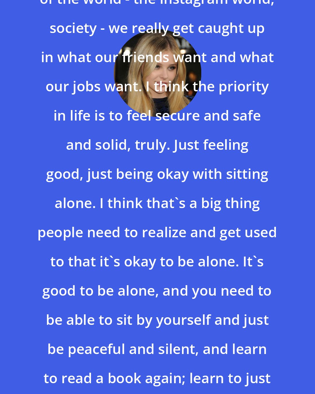 Chloe Grace Moretz: You really get caught up in this system of the world - the Instagram world, society - we really get caught up in what our friends want and what our jobs want. I think the priority in life is to feel secure and safe and solid, truly. Just feeling good, just being okay with sitting alone. I think that's a big thing people need to realize and get used to that it's okay to be alone. It's good to be alone, and you need to be able to sit by yourself and just be peaceful and silent, and learn to read a book again; learn to just be. It's hard to be when you are so used to static input.