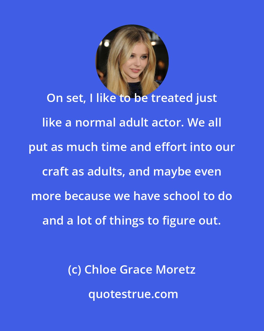 Chloe Grace Moretz: On set, I like to be treated just like a normal adult actor. We all put as much time and effort into our craft as adults, and maybe even more because we have school to do and a lot of things to figure out.