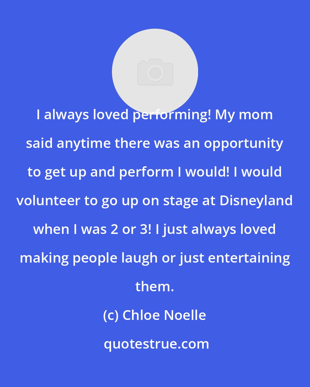 Chloe Noelle: I always loved performing! My mom said anytime there was an opportunity to get up and perform I would! I would volunteer to go up on stage at Disneyland when I was 2 or 3! I just always loved making people laugh or just entertaining them.