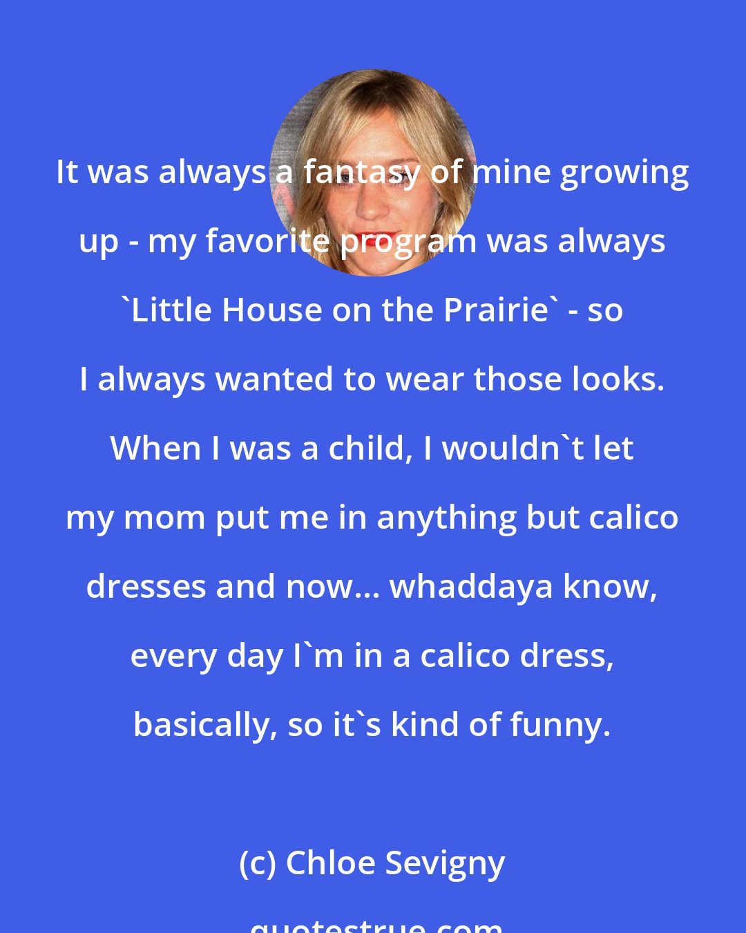 Chloe Sevigny: It was always a fantasy of mine growing up - my favorite program was always 'Little House on the Prairie' - so I always wanted to wear those looks. When I was a child, I wouldn't let my mom put me in anything but calico dresses and now... whaddaya know, every day I'm in a calico dress, basically, so it's kind of funny.