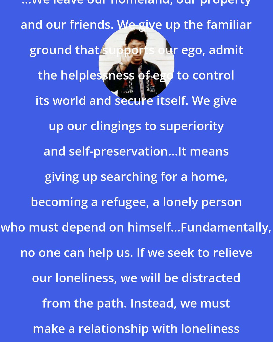 Chogyam Trungpa: ...We leave our homeland, our property and our friends. We give up the familiar ground that supports our ego, admit the helplessness of ego to control its world and secure itself. We give up our clingings to superiority and self-preservation...It means giving up searching for a home, becoming a refugee, a lonely person who must depend on himself...Fundamentally, no one can help us. If we seek to relieve our loneliness, we will be distracted from the path. Instead, we must make a relationship with loneliness until it becomes aloneness.