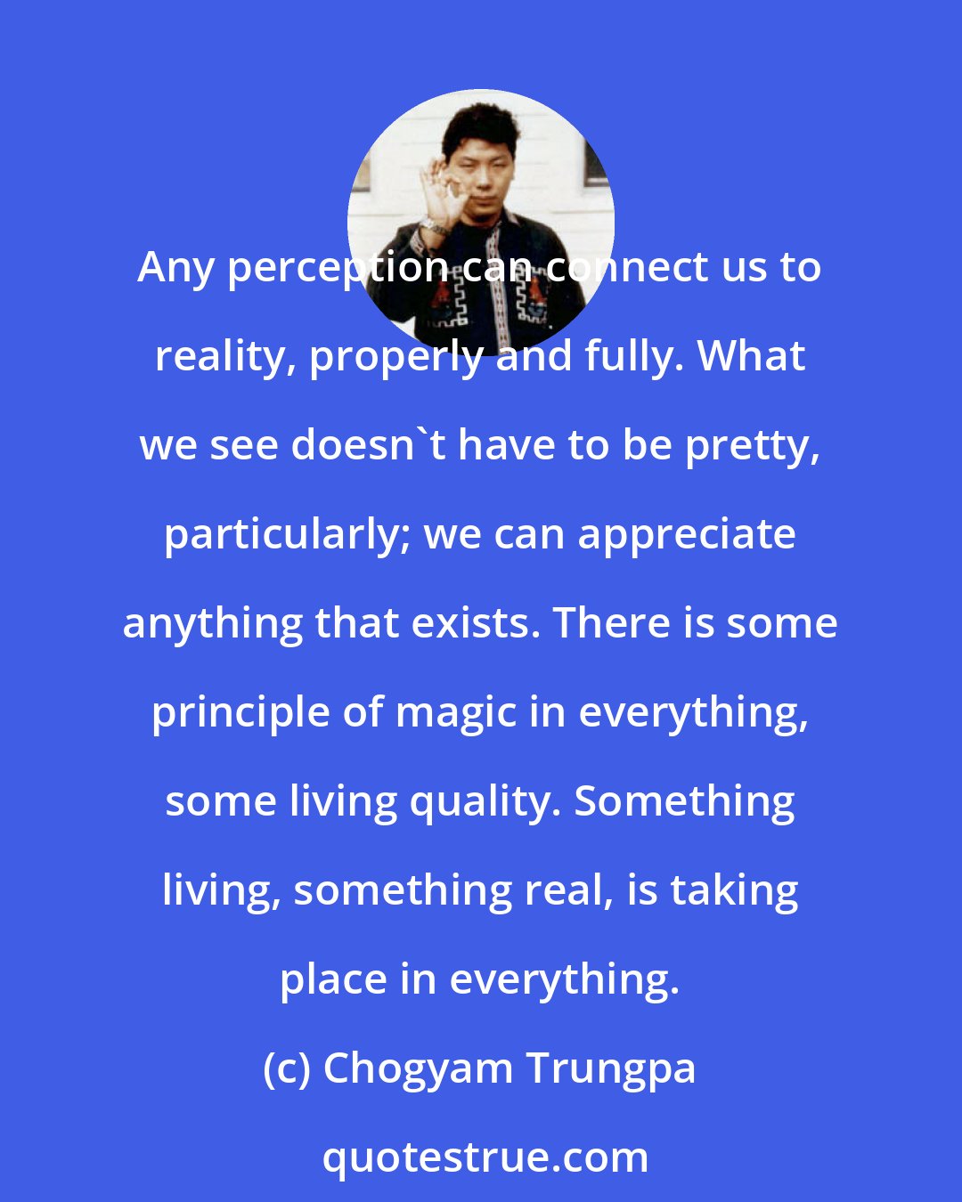 Chogyam Trungpa: Any perception can connect us to reality, properly and fully. What we see doesn't have to be pretty, particularly; we can appreciate anything that exists. There is some principle of magic in everything, some living quality. Something living, something real, is taking place in everything.