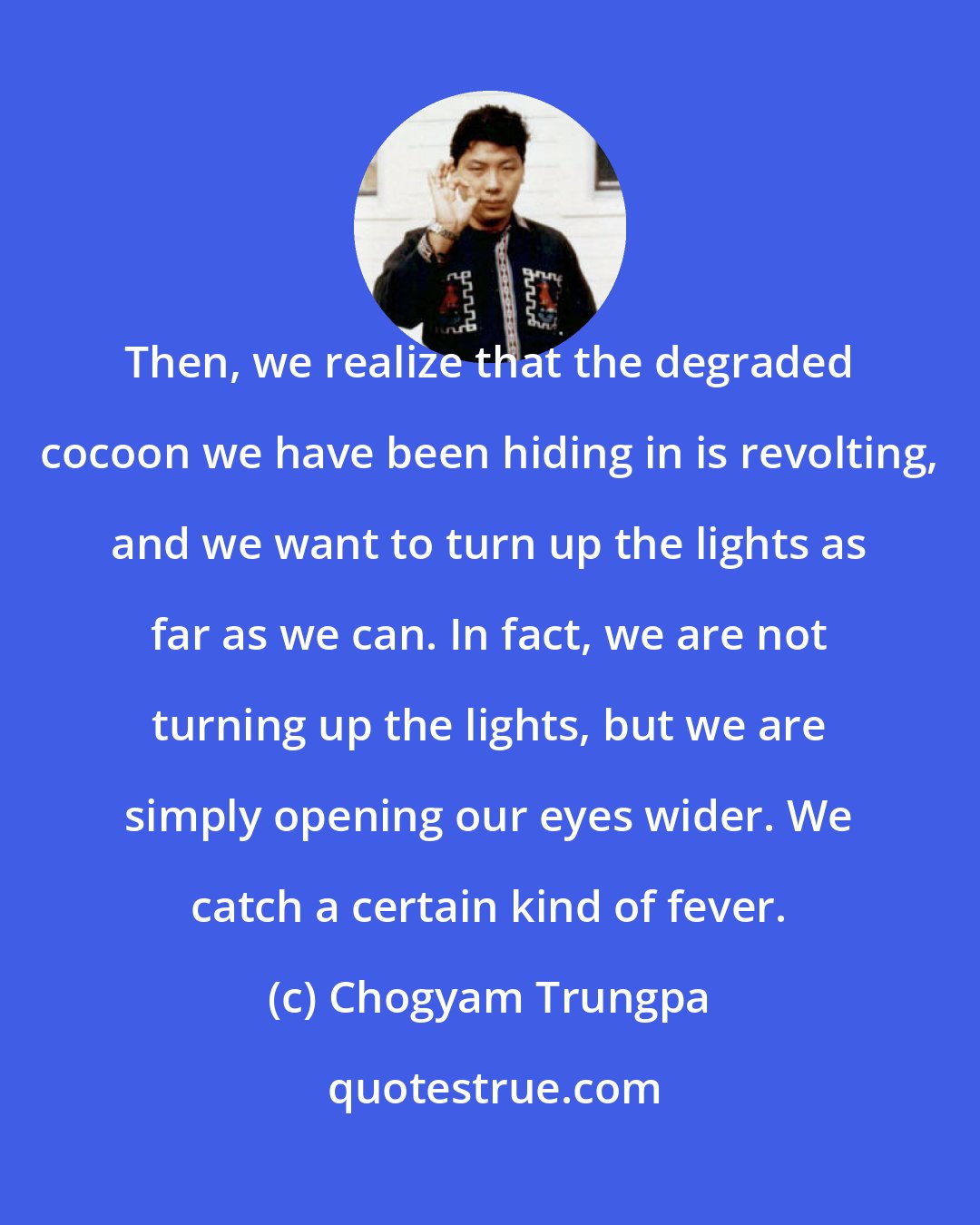 Chogyam Trungpa: Then, we realize that the degraded cocoon we have been hiding in is revolting, and we want to turn up the lights as far as we can. In fact, we are not turning up the lights, but we are simply opening our eyes wider. We catch a certain kind of fever.