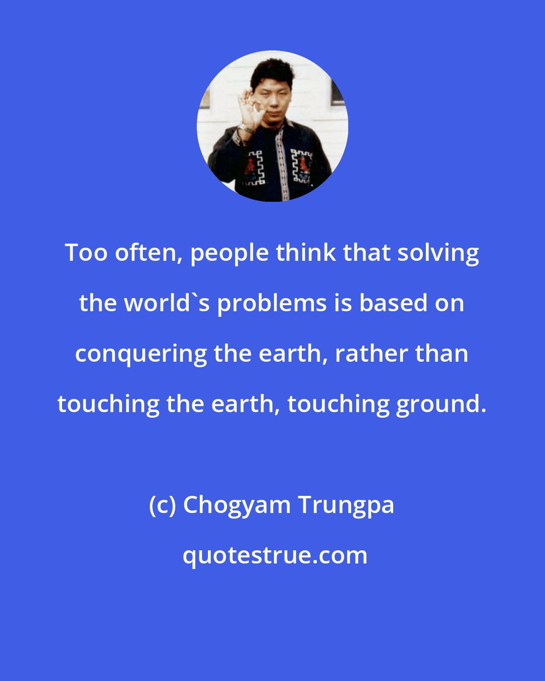 Chogyam Trungpa: Too often, people think that solving the world's problems is based on conquering the earth, rather than touching the earth, touching ground.