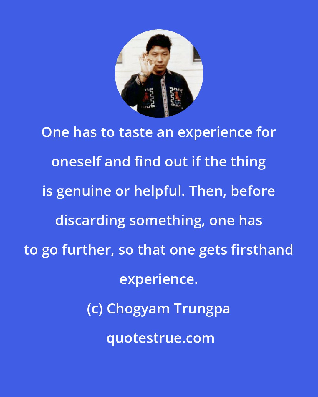 Chogyam Trungpa: One has to taste an experience for oneself and find out if the thing is genuine or helpful. Then, before discarding something, one has to go further, so that one gets firsthand experience.