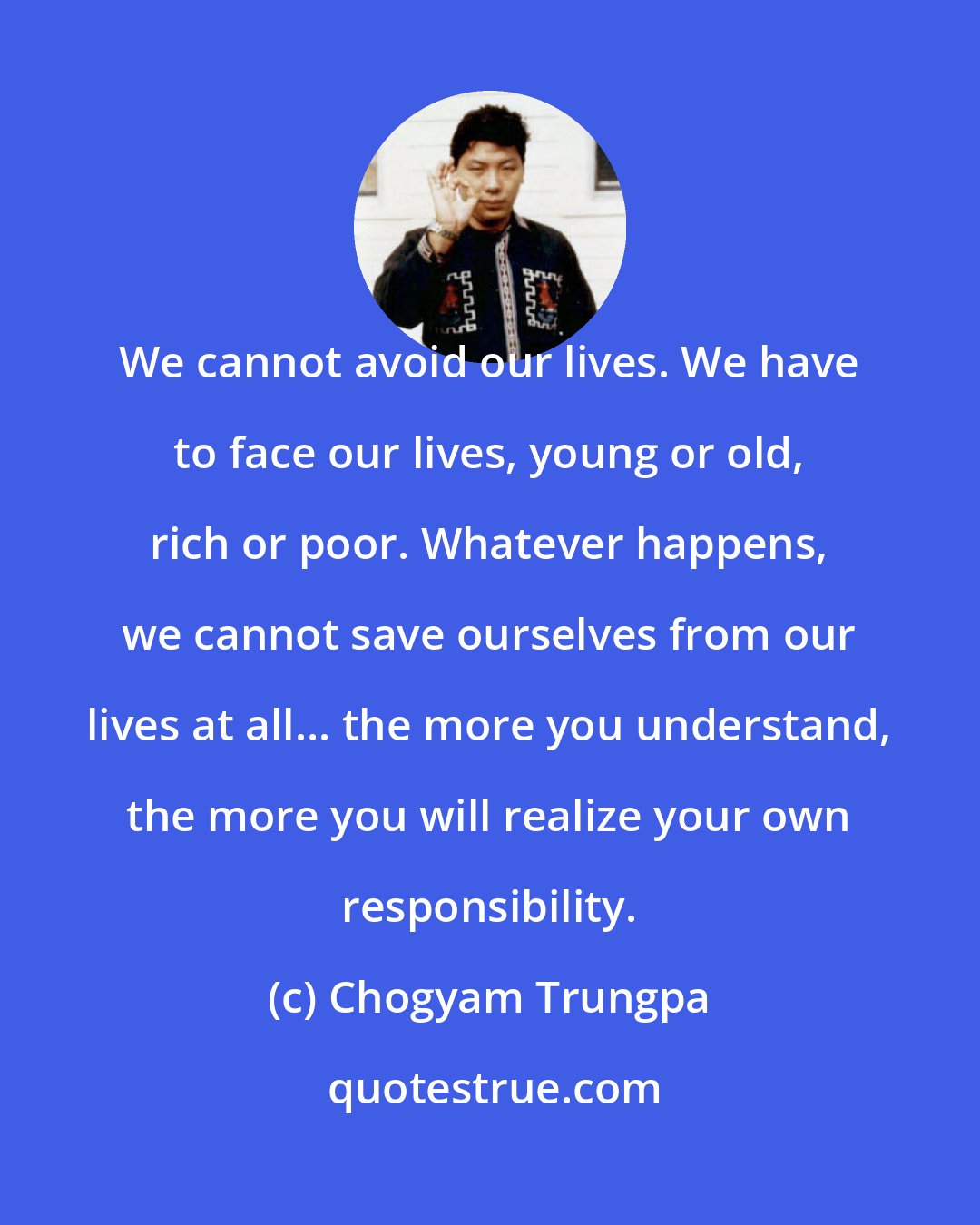 Chogyam Trungpa: We cannot avoid our lives. We have to face our lives, young or old, rich or poor. Whatever happens, we cannot save ourselves from our lives at all... the more you understand, the more you will realize your own responsibility.