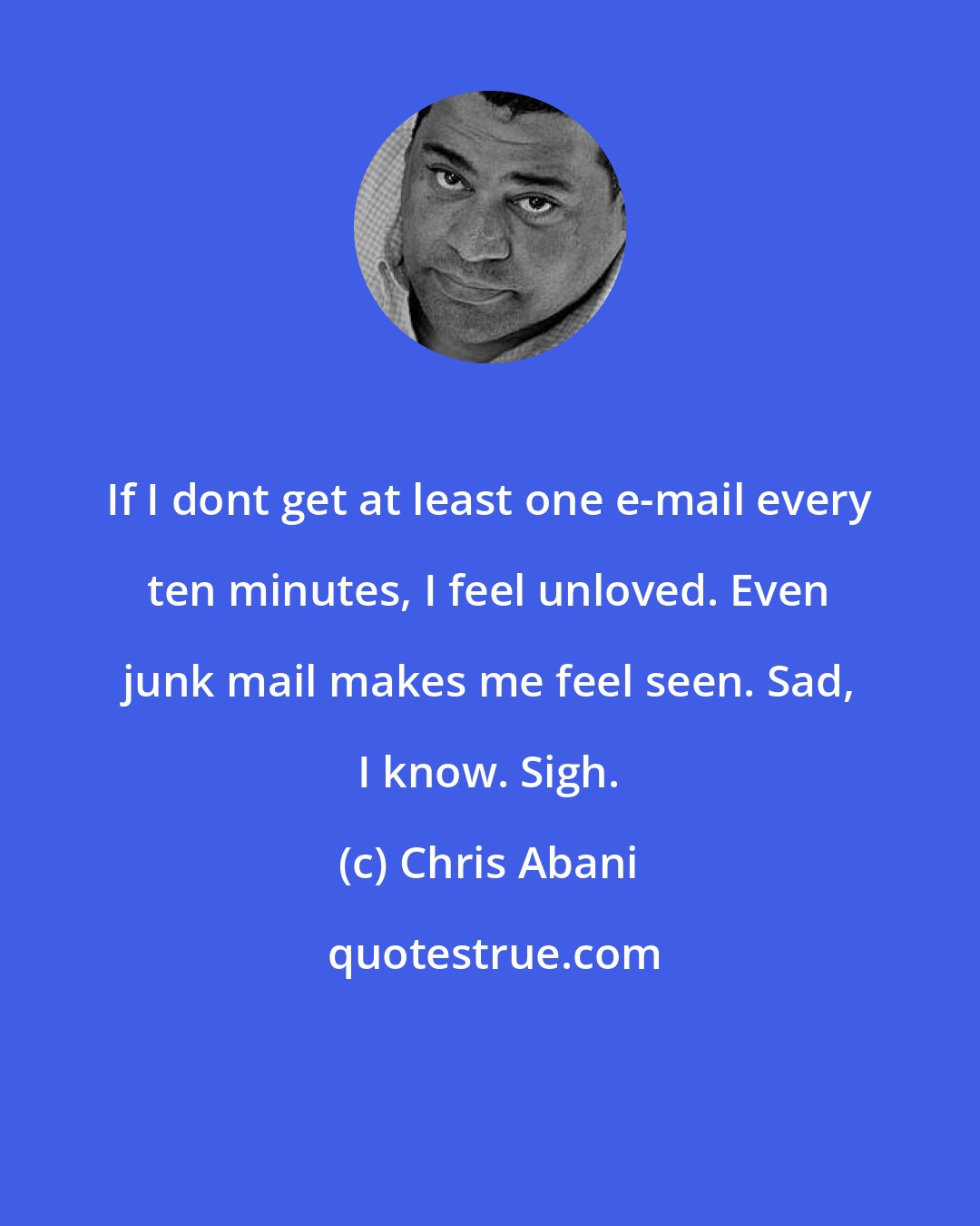 Chris Abani: If I dont get at least one e-mail every ten minutes, I feel unloved. Even junk mail makes me feel seen. Sad, I know. Sigh.