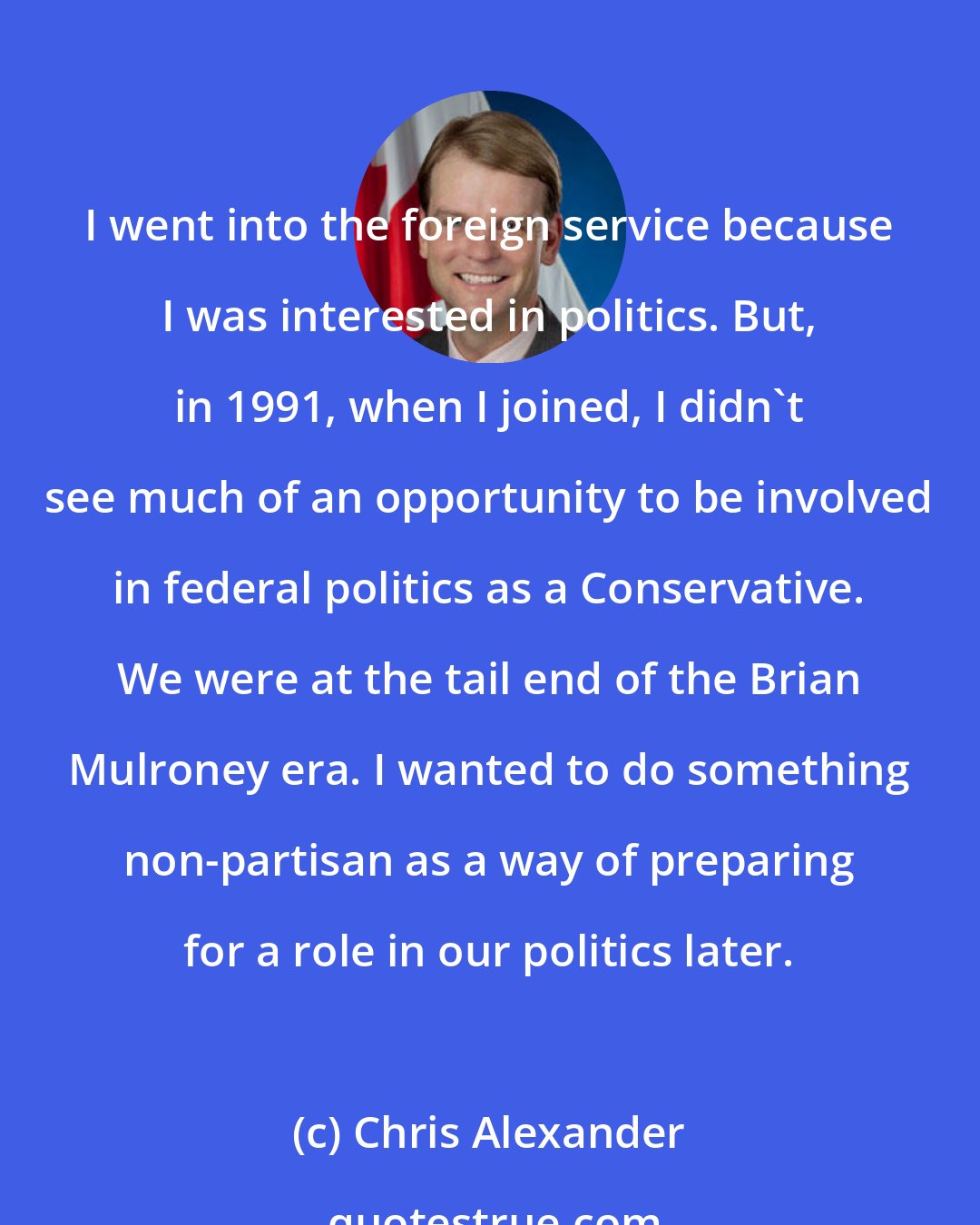 Chris Alexander: I went into the foreign service because I was interested in politics. But, in 1991, when I joined, I didn't see much of an opportunity to be involved in federal politics as a Conservative. We were at the tail end of the Brian Mulroney era. I wanted to do something non-partisan as a way of preparing for a role in our politics later.