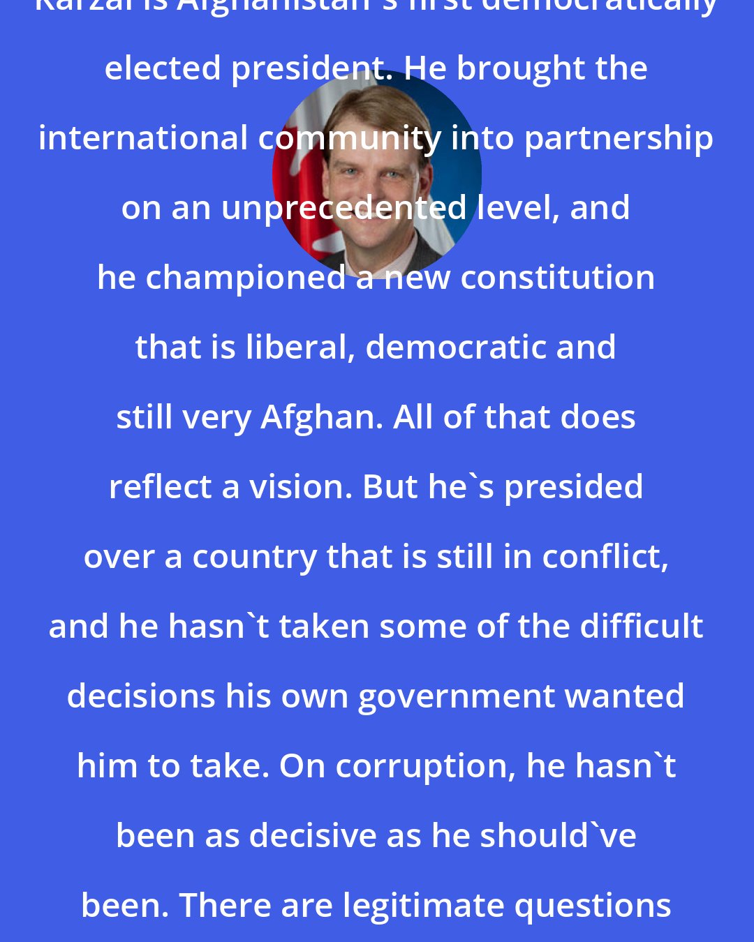Chris Alexander: Karzai is Afghanistan's first democratically elected president. He brought the international community into partnership on an unprecedented level, and he championed a new constitution that is liberal, democratic and still very Afghan. All of that does reflect a vision. But he's presided over a country that is still in conflict, and he hasn't taken some of the difficult decisions his own government wanted him to take. On corruption, he hasn't been as decisive as he should've been. There are legitimate questions about him.
