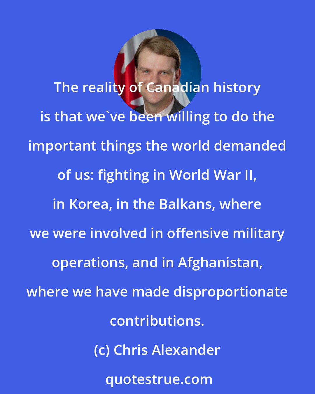Chris Alexander: The reality of Canadian history is that we've been willing to do the important things the world demanded of us: fighting in World War II, in Korea, in the Balkans, where we were involved in offensive military operations, and in Afghanistan, where we have made disproportionate contributions.