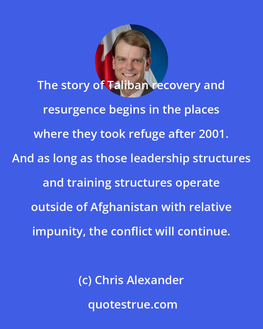 Chris Alexander: The story of Taliban recovery and resurgence begins in the places where they took refuge after 2001. And as long as those leadership structures and training structures operate outside of Afghanistan with relative impunity, the conflict will continue.