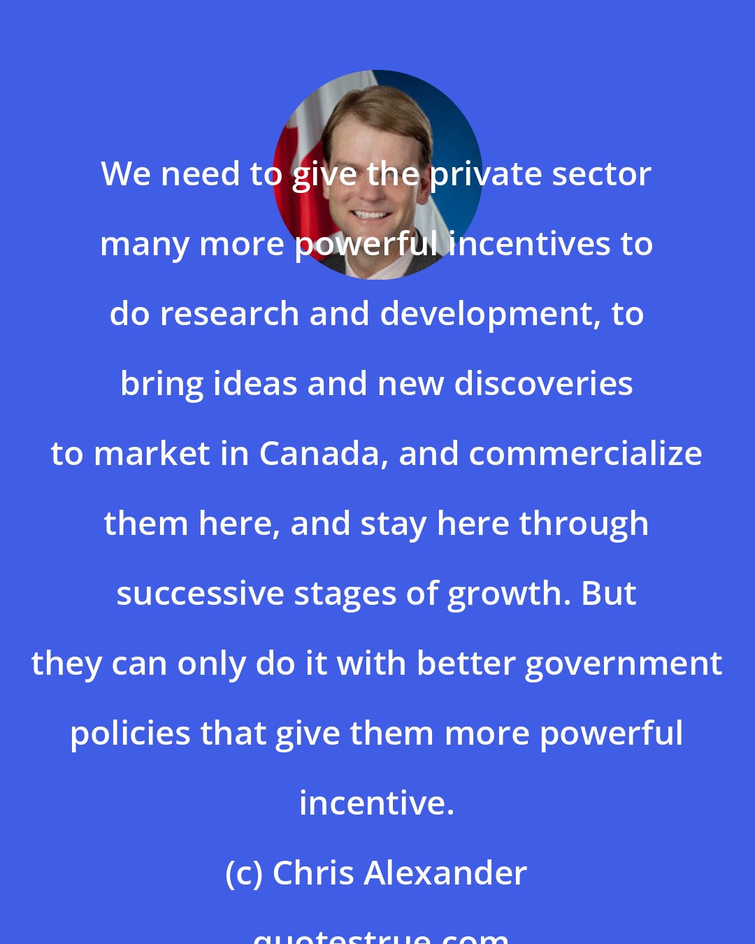 Chris Alexander: We need to give the private sector many more powerful incentives to do research and development, to bring ideas and new discoveries to market in Canada, and commercialize them here, and stay here through successive stages of growth. But they can only do it with better government policies that give them more powerful incentive.