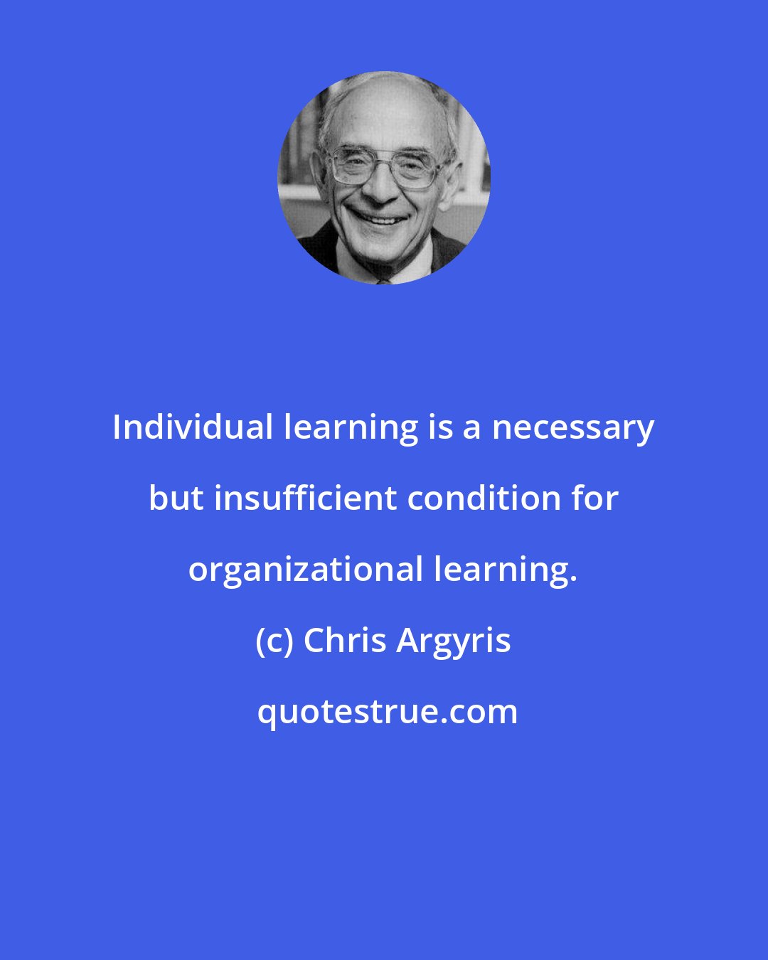 Chris Argyris: Individual learning is a necessary but insufficient condition for organizational learning.