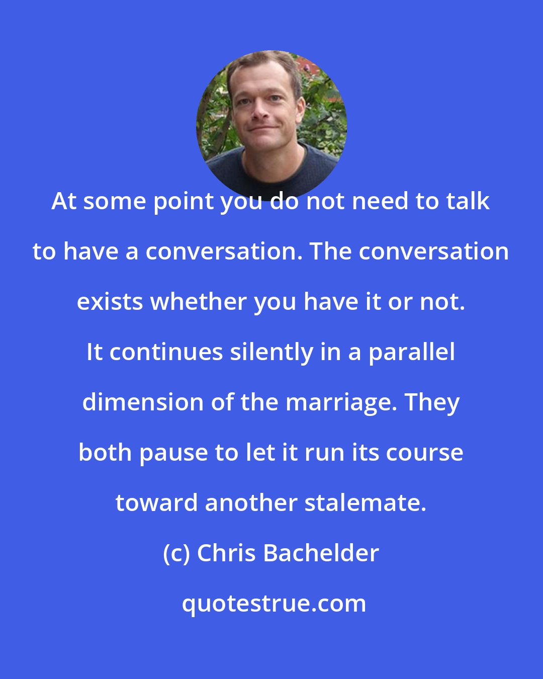 Chris Bachelder: At some point you do not need to talk to have a conversation. The conversation exists whether you have it or not. It continues silently in a parallel dimension of the marriage. They both pause to let it run its course toward another stalemate.