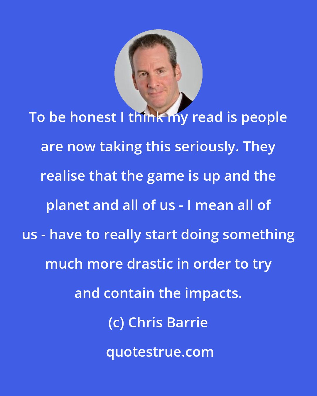 Chris Barrie: To be honest I think my read is people are now taking this seriously. They realise that the game is up and the planet and all of us - I mean all of us - have to really start doing something much more drastic in order to try and contain the impacts.
