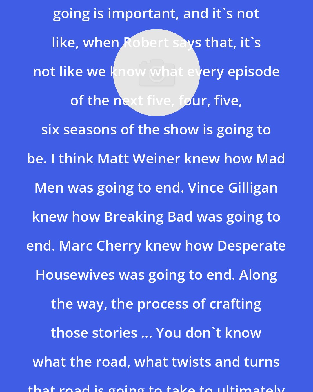 Chris Black: I think that knowing where you're going is important, and it's not like, when Robert says that, it's not like we know what every episode of the next five, four, five, six seasons of the show is going to be. I think Matt Weiner knew how Mad Men was going to end. Vince Gilligan knew how Breaking Bad was going to end. Marc Cherry knew how Desperate Housewives was going to end. Along the way, the process of crafting those stories ... You don't know what the road, what twists and turns that road is going to take to ultimately get you there.