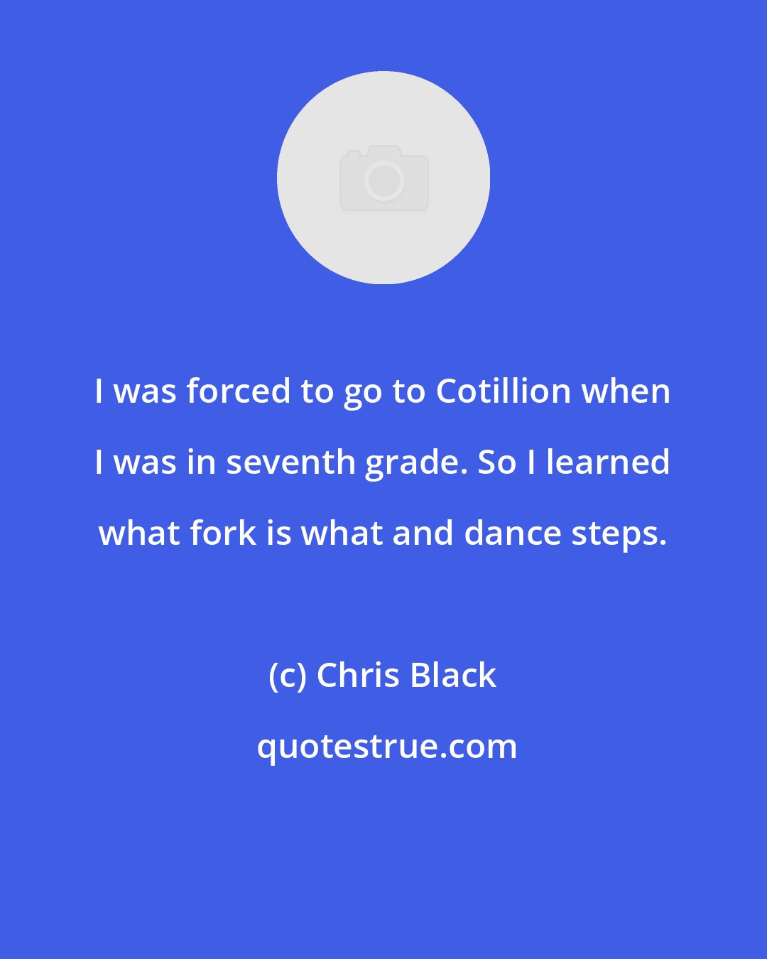 Chris Black: I was forced to go to Cotillion when I was in seventh grade. So I learned what fork is what and dance steps.