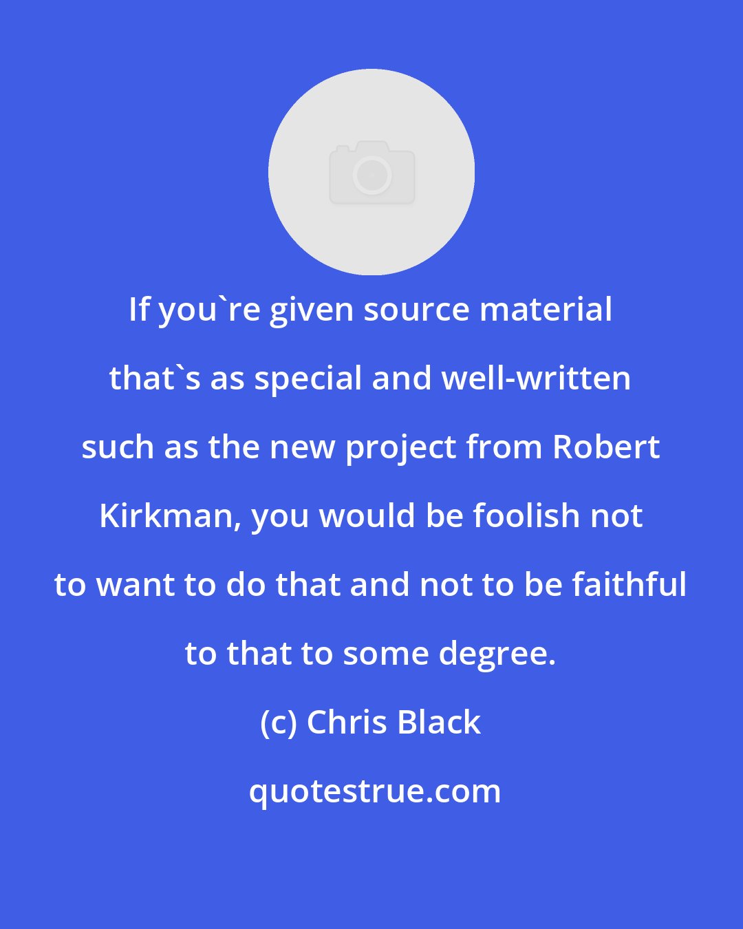 Chris Black: If you're given source material that's as special and well-written such as the new project from Robert Kirkman, you would be foolish not to want to do that and not to be faithful to that to some degree.