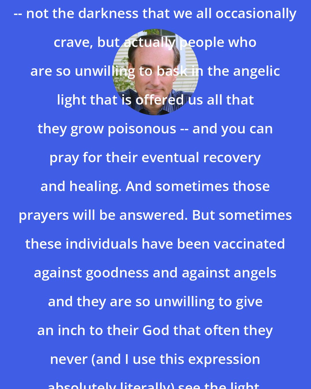 Chris Bohjalian: The world is filled with human toxins -- not the darkness that we all occasionally crave, but actually people who are so unwilling to bask in the angelic light that is offered us all that they grow poisonous -- and you can pray for their eventual recovery and healing. And sometimes those prayers will be answered. But sometimes these individuals have been vaccinated against goodness and against angels and they are so unwilling to give an inch to their God that often they never (and I use this expression absolutely literally) see the light.
