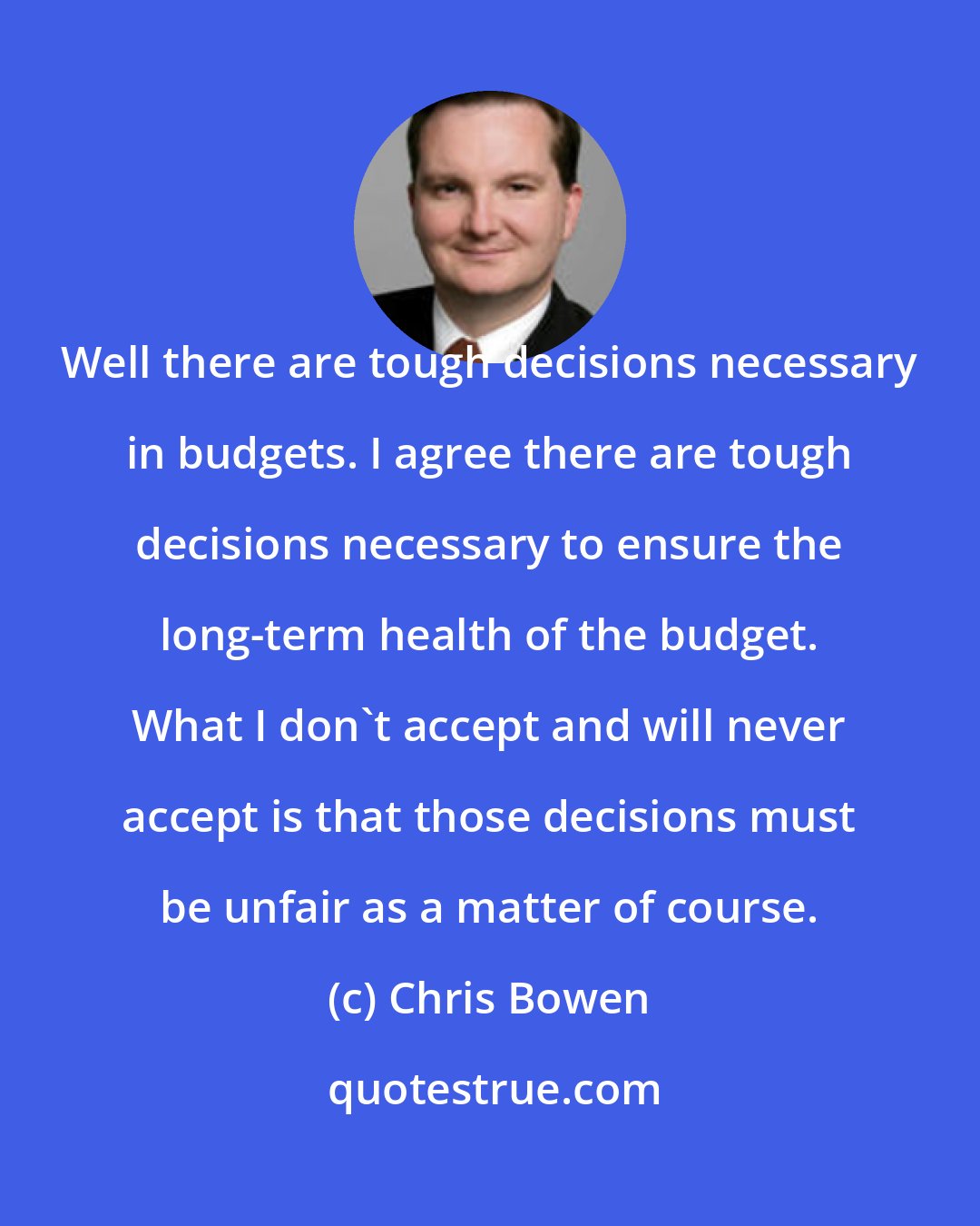 Chris Bowen: Well there are tough decisions necessary in budgets. I agree there are tough decisions necessary to ensure the long-term health of the budget. What I don't accept and will never accept is that those decisions must be unfair as a matter of course.