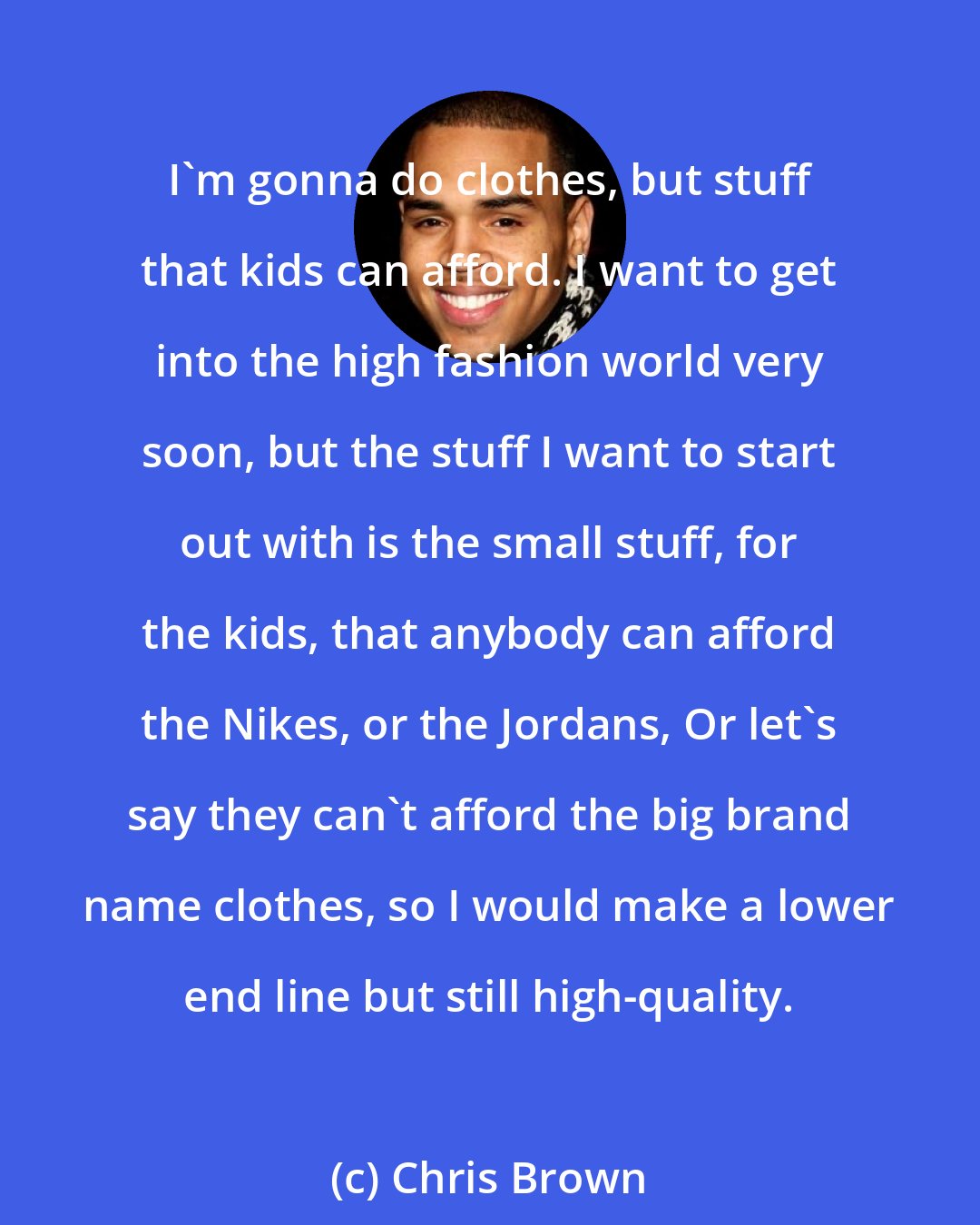 Chris Brown: I'm gonna do clothes, but stuff that kids can afford. I want to get into the high fashion world very soon, but the stuff I want to start out with is the small stuff, for the kids, that anybody can afford the Nikes, or the Jordans, Or let's say they can't afford the big brand name clothes, so I would make a lower end line but still high-quality.