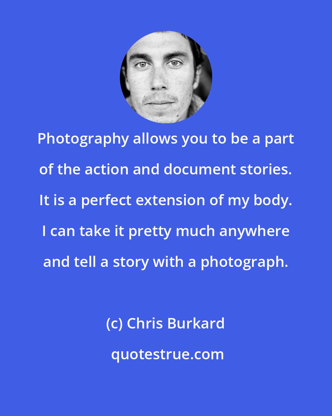 Chris Burkard: Photography allows you to be a part of the action and document stories. It is a perfect extension of my body. I can take it pretty much anywhere and tell a story with a photograph.