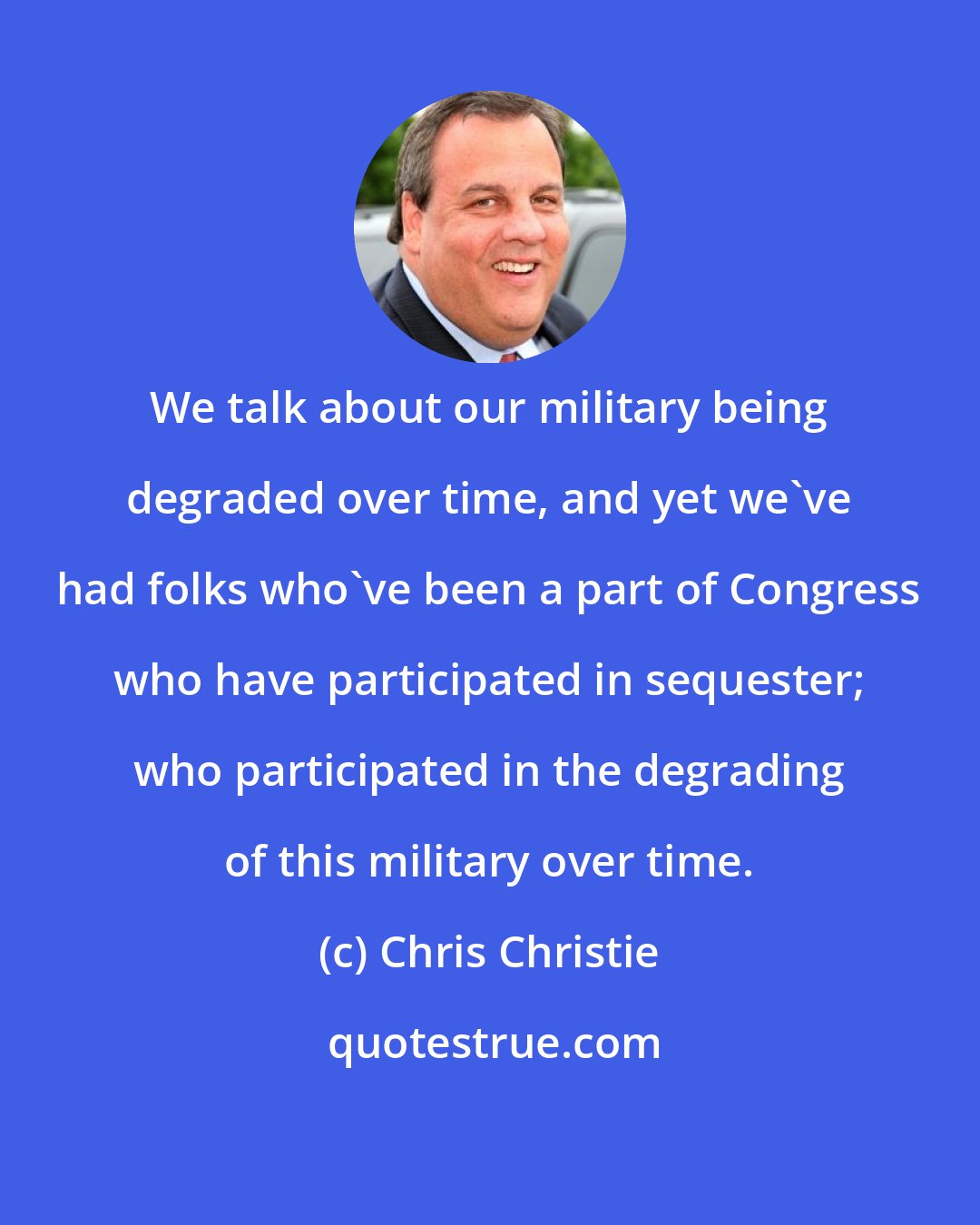 Chris Christie: We talk about our military being degraded over time, and yet we've had folks who've been a part of Congress who have participated in sequester; who participated in the degrading of this military over time.