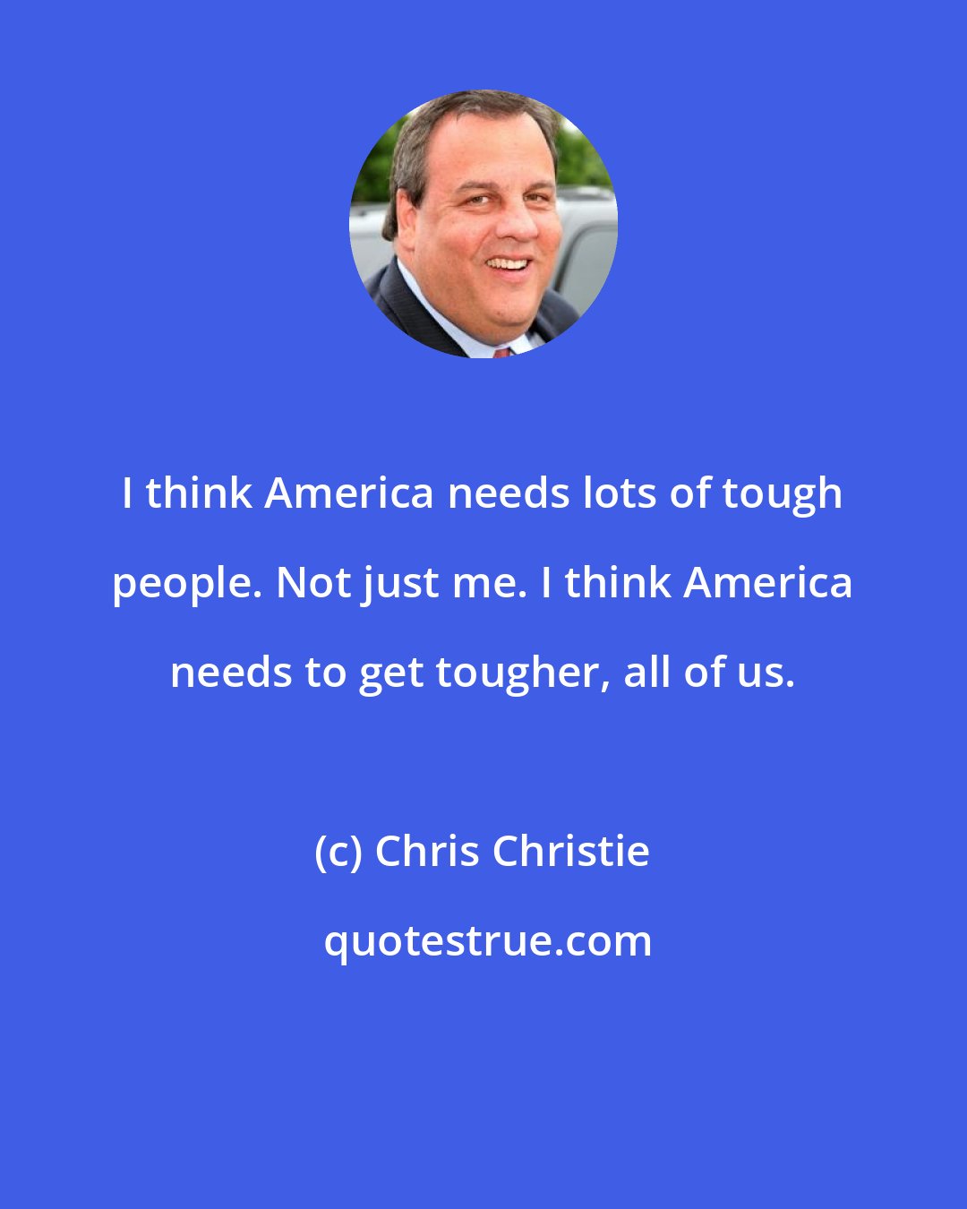 Chris Christie: I think America needs lots of tough people. Not just me. I think America needs to get tougher, all of us.
