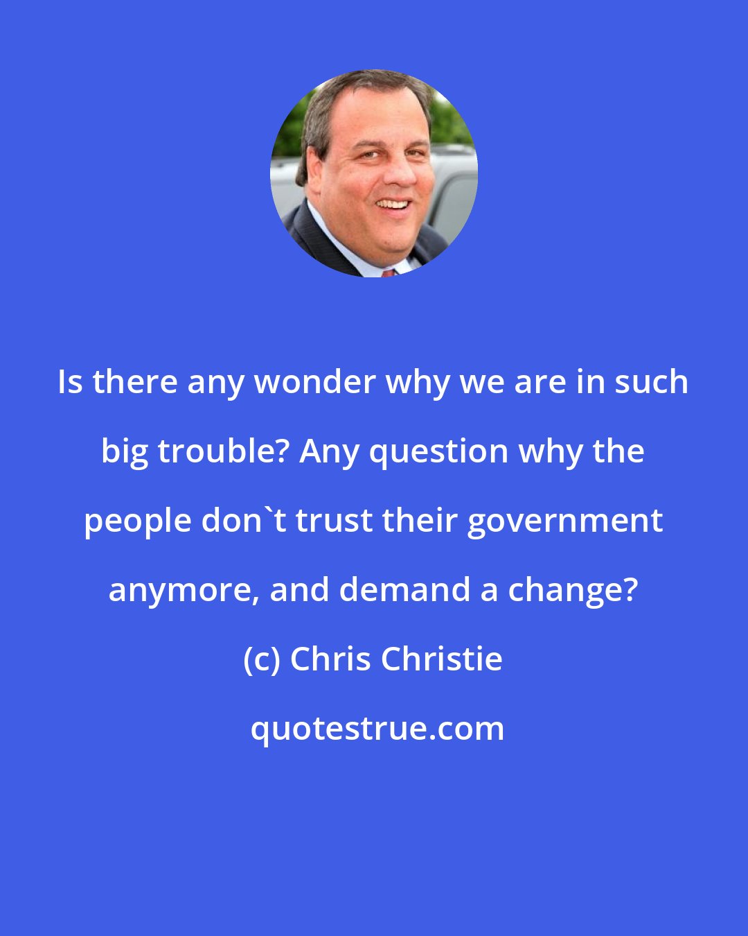 Chris Christie: Is there any wonder why we are in such big trouble? Any question why the people don't trust their government anymore, and demand a change?