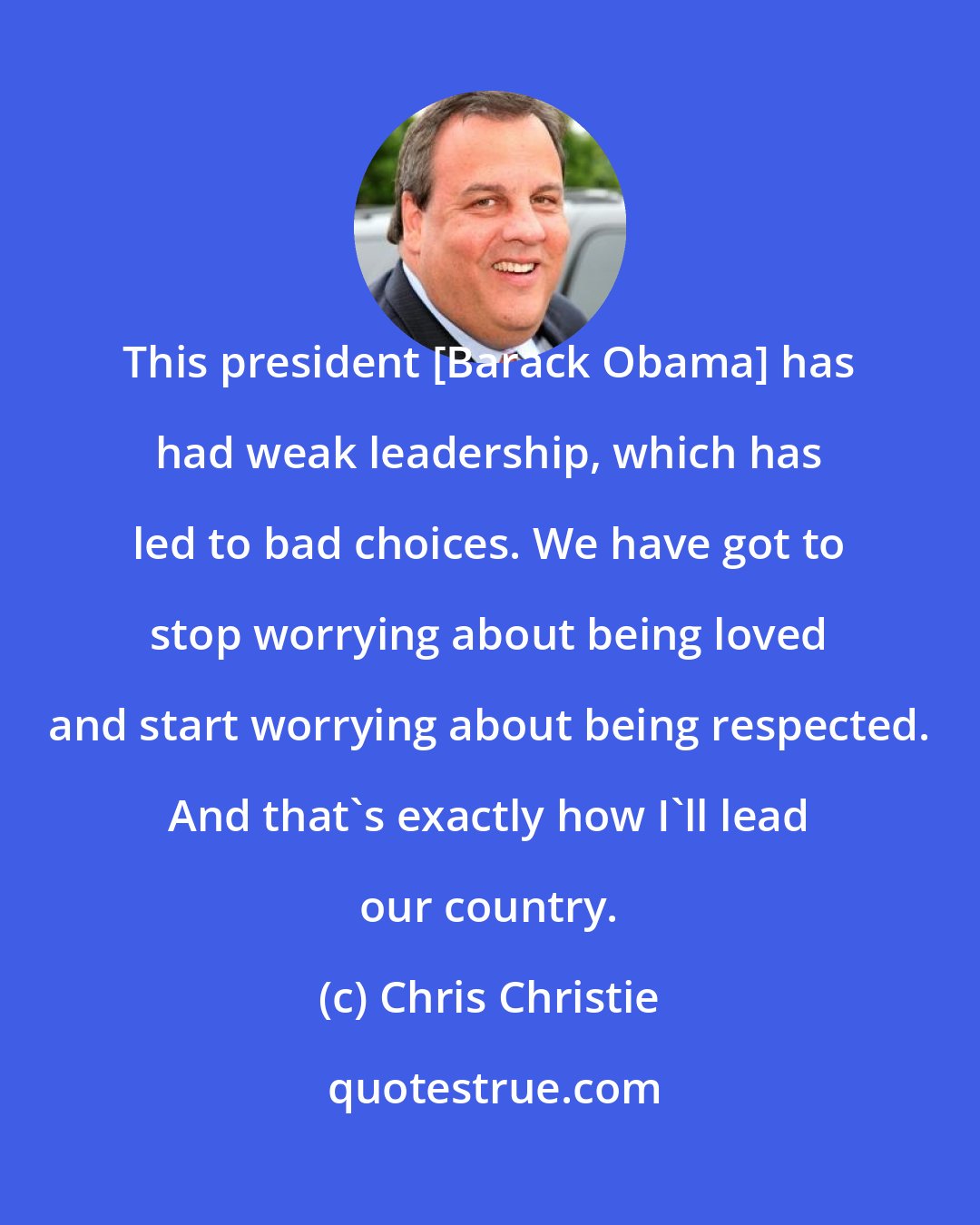 Chris Christie: This president [Barack Obama] has had weak leadership, which has led to bad choices. We have got to stop worrying about being loved and start worrying about being respected. And that's exactly how I'll lead our country.