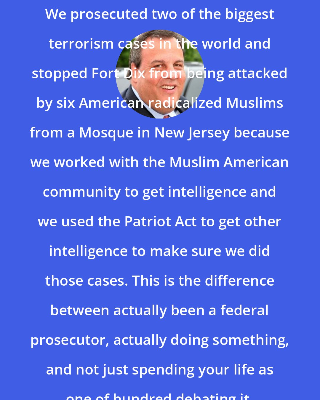 Chris Christie: We prosecuted two of the biggest terrorism cases in the world and stopped Fort Dix from being attacked by six American radicalized Muslims from a Mosque in New Jersey because we worked with the Muslim American community to get intelligence and we used the Patriot Act to get other intelligence to make sure we did those cases. This is the difference between actually been a federal prosecutor, actually doing something, and not just spending your life as one of hundred debating it.