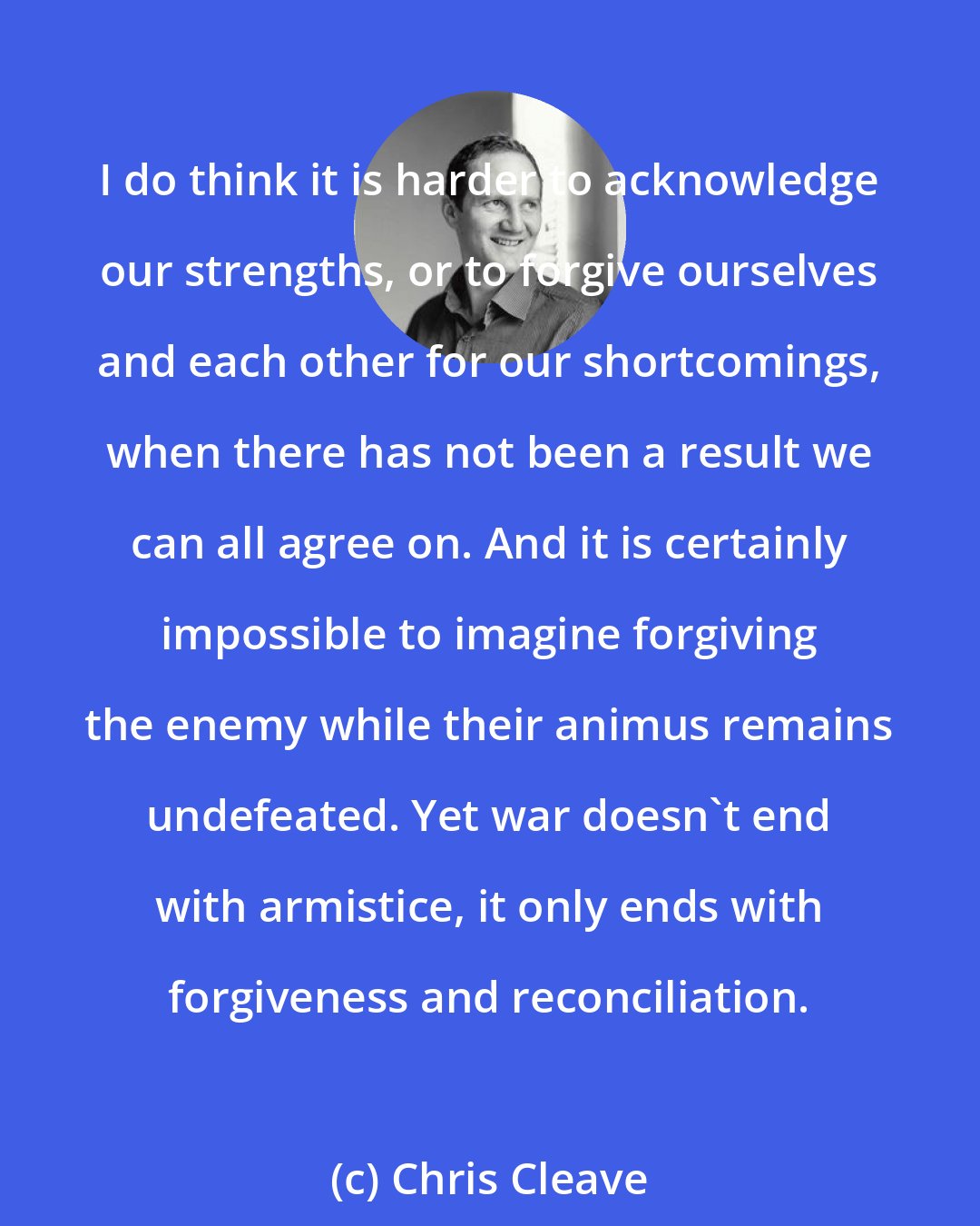 Chris Cleave: I do think it is harder to acknowledge our strengths, or to forgive ourselves and each other for our shortcomings, when there has not been a result we can all agree on. And it is certainly impossible to imagine forgiving the enemy while their animus remains undefeated. Yet war doesn't end with armistice, it only ends with forgiveness and reconciliation.