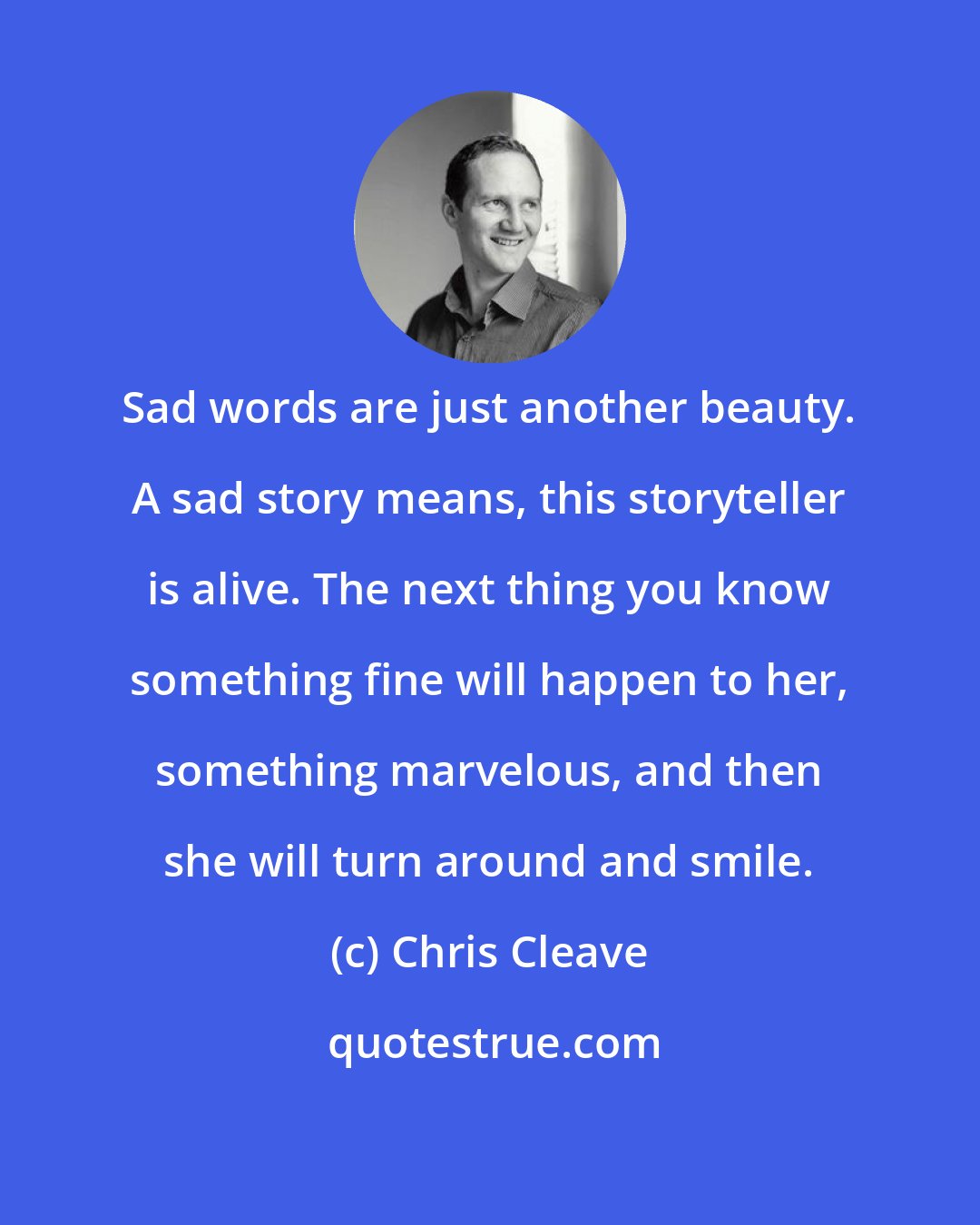 Chris Cleave: Sad words are just another beauty. A sad story means, this storyteller is alive. The next thing you know something fine will happen to her, something marvelous, and then she will turn around and smile.