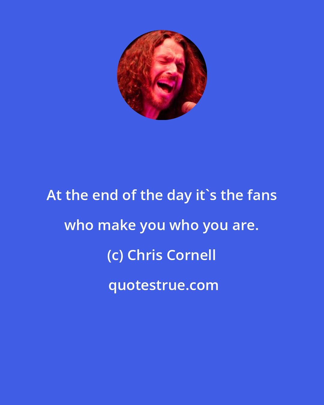 Chris Cornell: At the end of the day it's the fans who make you who you are.