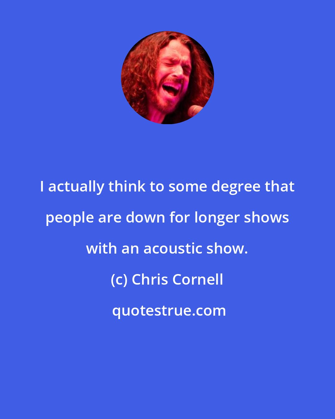 Chris Cornell: I actually think to some degree that people are down for longer shows with an acoustic show.