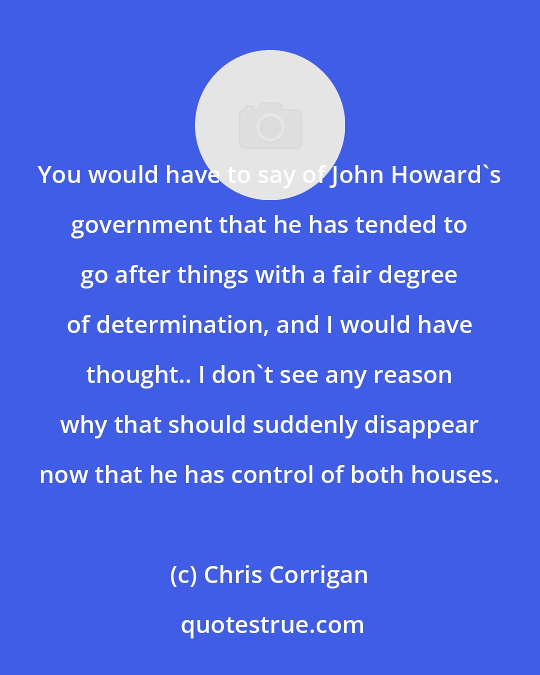 Chris Corrigan: You would have to say of John Howard's government that he has tended to go after things with a fair degree of determination, and I would have thought.. I don't see any reason why that should suddenly disappear now that he has control of both houses.
