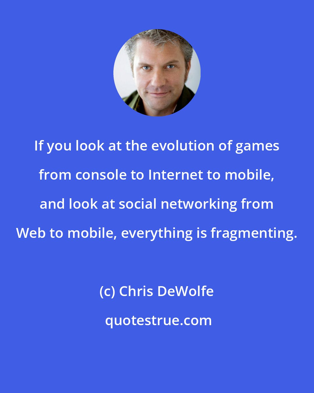 Chris DeWolfe: If you look at the evolution of games from console to Internet to mobile, and look at social networking from Web to mobile, everything is fragmenting.