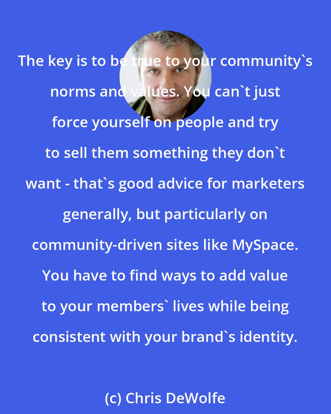 Chris DeWolfe: The key is to be true to your community's norms and values. You can't just force yourself on people and try to sell them something they don't want - that's good advice for marketers generally, but particularly on community-driven sites like MySpace. You have to find ways to add value to your members' lives while being consistent with your brand's identity.