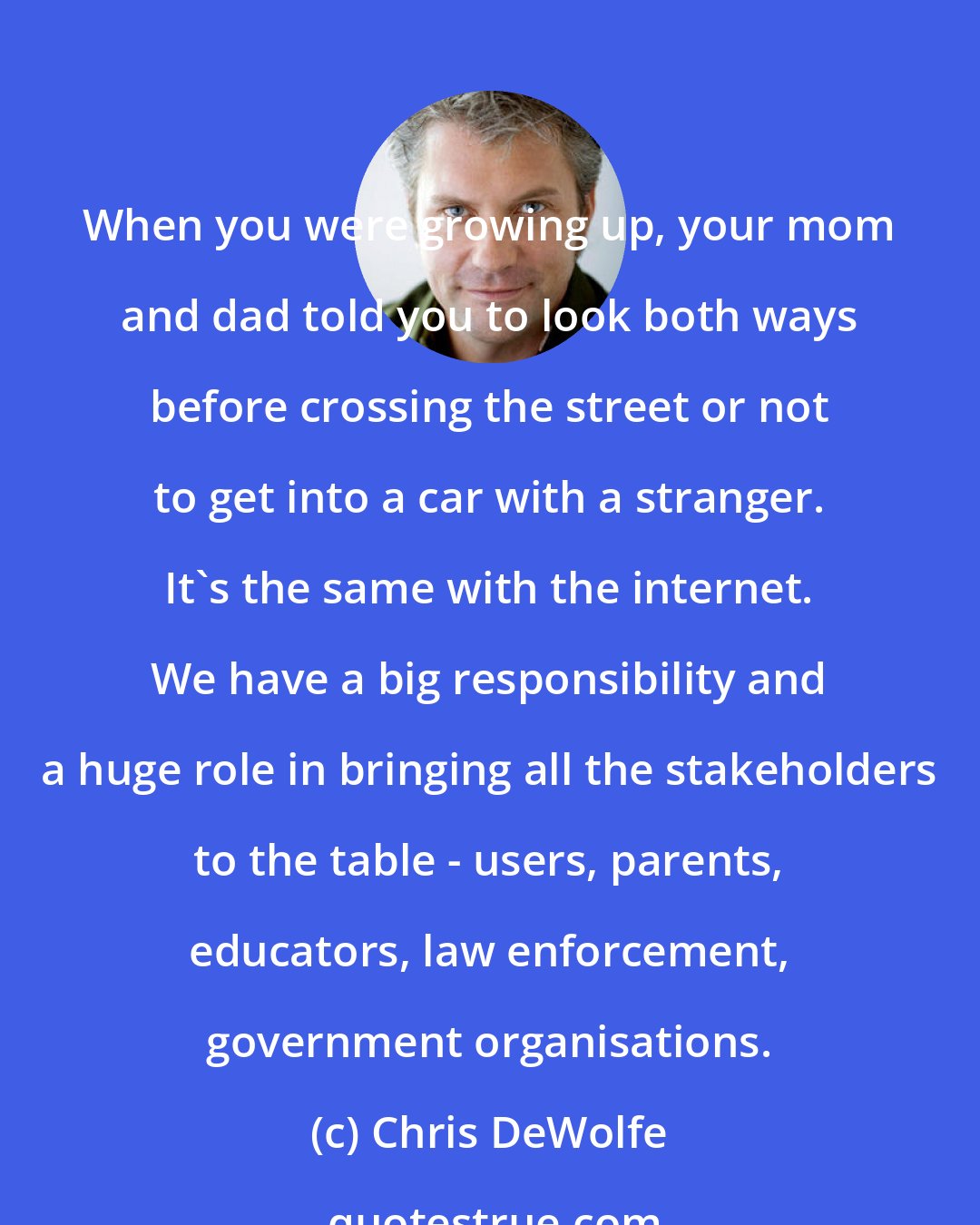 Chris DeWolfe: When you were growing up, your mom and dad told you to look both ways before crossing the street or not to get into a car with a stranger. It's the same with the internet. We have a big responsibility and a huge role in bringing all the stakeholders to the table - users, parents, educators, law enforcement, government organisations.