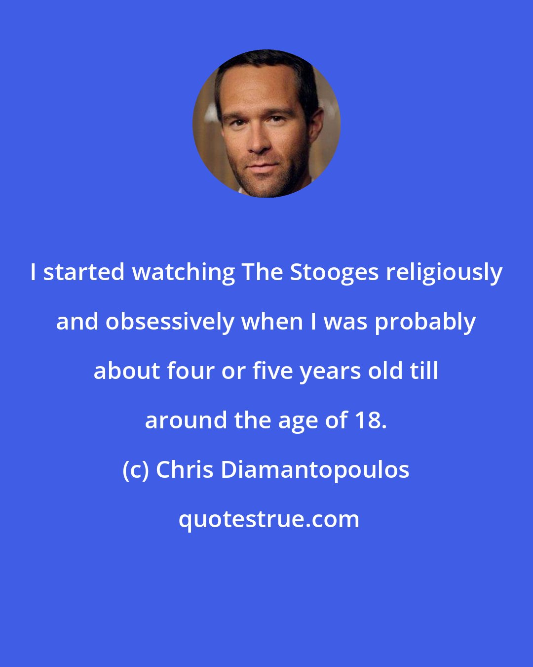 Chris Diamantopoulos: I started watching The Stooges religiously and obsessively when I was probably about four or five years old till around the age of 18.