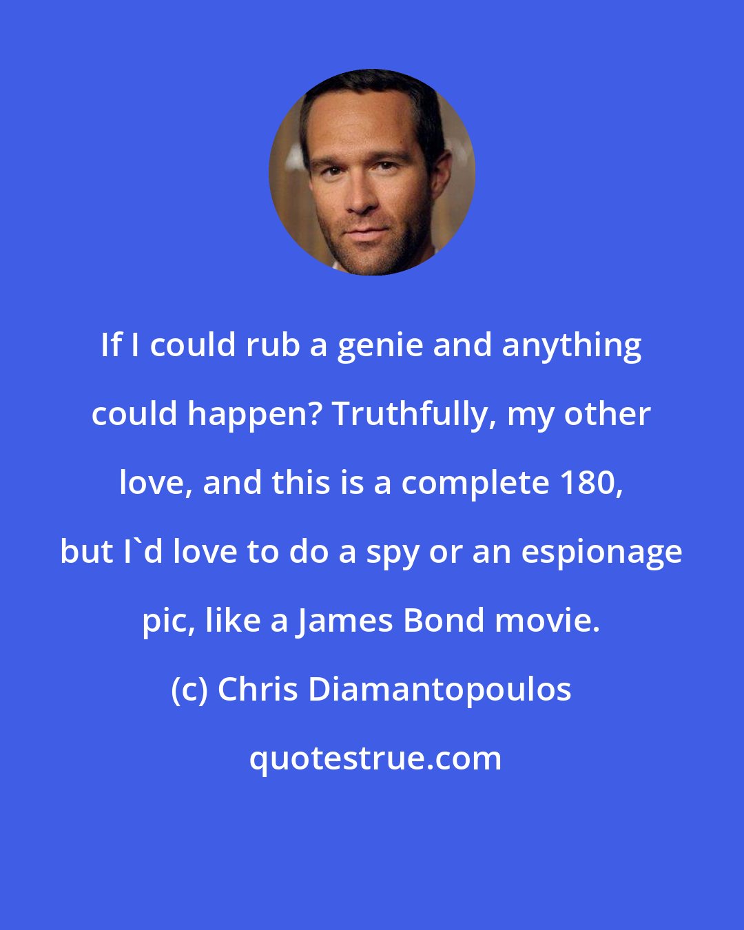 Chris Diamantopoulos: If I could rub a genie and anything could happen? Truthfully, my other love, and this is a complete 180, but I'd love to do a spy or an espionage pic, like a James Bond movie.