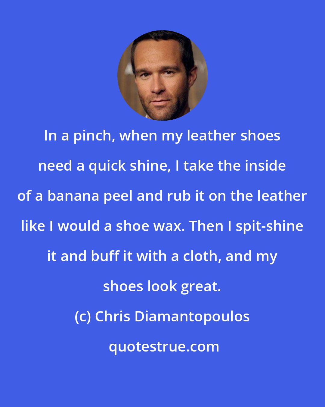Chris Diamantopoulos: In a pinch, when my leather shoes need a quick shine, I take the inside of a banana peel and rub it on the leather like I would a shoe wax. Then I spit-shine it and buff it with a cloth, and my shoes look great.