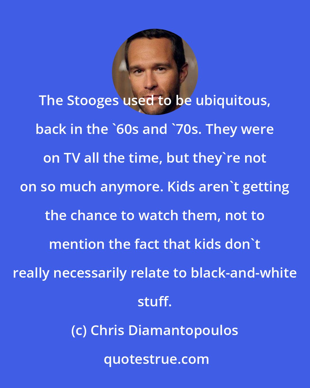 Chris Diamantopoulos: The Stooges used to be ubiquitous, back in the '60s and '70s. They were on TV all the time, but they're not on so much anymore. Kids aren't getting the chance to watch them, not to mention the fact that kids don't really necessarily relate to black-and-white stuff.
