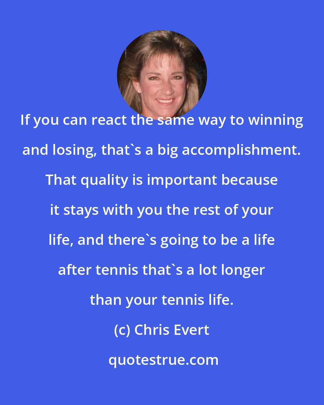 Chris Evert: If you can react the same way to winning and losing, that's a big accomplishment. That quality is important because it stays with you the rest of your life, and there's going to be a life after tennis that's a lot longer than your tennis life.